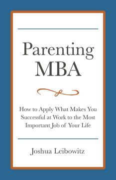 Parenting MBA: How to Apply What Makes You Successful at Work to the Most Important Job of Your Life by Joshua Leibowitz