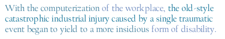 With the computerization of the workplace, the old-style catastrophic industrial injury caused by a single traumatic event began to yield to a more insidious form of disability.