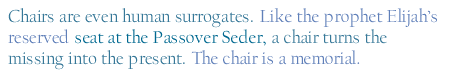 Chairs are even human surrogates. Like the prophet Elijah's reserved seat at the Passover Seder, a chair turns the missing into the present. The chair is a memorial.