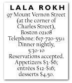 LALA ROKH 97 Mount Vernon Street (at the corner of Charles Street), Boston 02108 Telephone: 617-720-5511 Dinner nightly, 5:30-10 Reservations accepted. Appetizers $3-$6; entrées $12-$16; desserts $4.50.