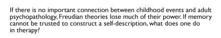 If there is no important connection between childhood events and adult psychopathology, Freudian theories lose much of their power. If memory cannot be trusted to construct a self-description, what does one do in therapy?