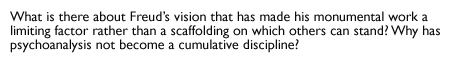What is there about Freud's vision that has made his monumental work a limiting factor rather than a scaffolding on which others can stand? Why has
psychoanalysis not become a cumulative discipline?