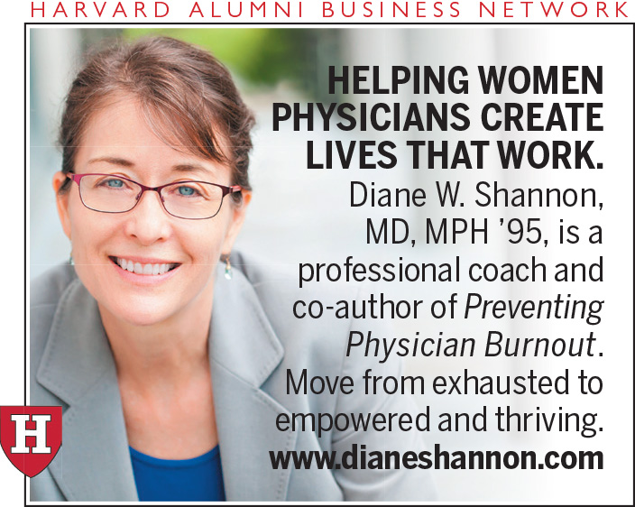 Helping Women Physicians Create Lives That Work. Diane W. Shannon, M.D., M.P.H. ’95, is a professional coach and co-author of Preventing Physician Burnout. Move from exhausted to empowered and thriving. www.dianeshannon.com. Harvard Alumni Business Network Advertiser. Photo of caucasian woman with brown hair pulled back with brown glasses, with gray jacket and blue top underneath.