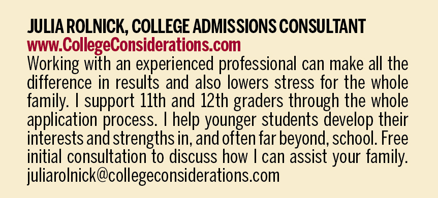 JULIA ROLNICK, COLLEGE ADMISSIONS CONSULTANT. www.CollegeConsiderations.com. Working with an experienced professional can make all the difference in results and also lowers stress for the whole family. I support 11th and 12th graders through the whole application process. I help younger students develop their interests and strengths in, and often far beyond, school. Free initial consultation to discuss how I can assist your family. juliarolnick@collegeconsiderations.com. 