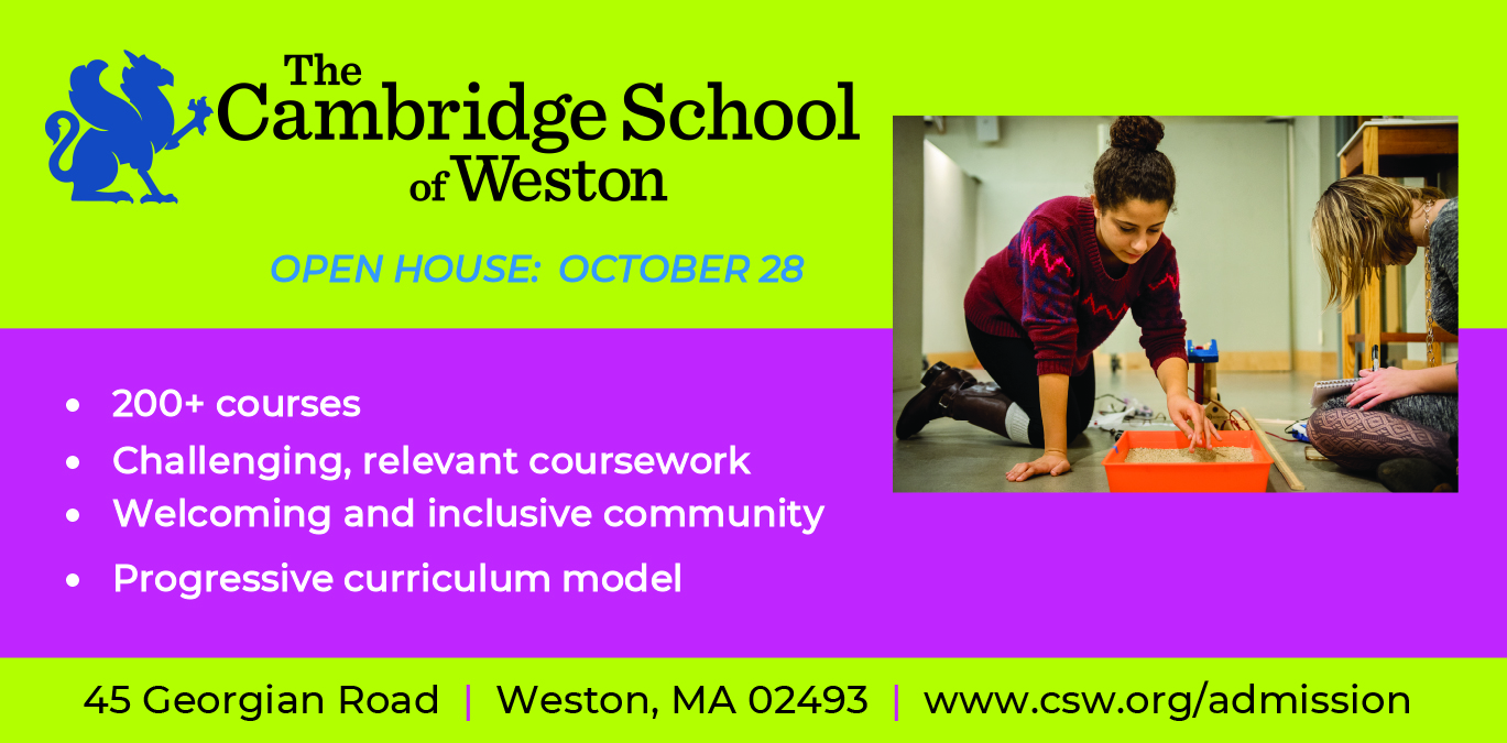 The Cambridge School of Weston. Open House: October 28. 200+ courses, challenging, relevant coursework, welcoming and inclusive community, progressive curriculum model. 45 Georgian Rd., Weston, MA 02493. www. csw.org/admission. Photo of a girl with brown hair and a purple designed shirt doing a science experiment and another person with blonder hair sitting nearby.