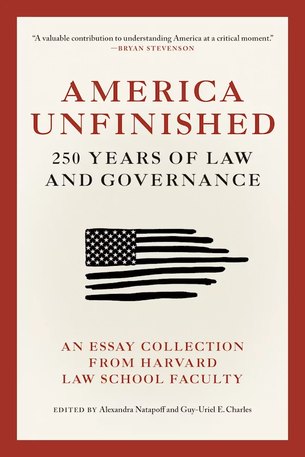 Book cover for "America Unfinished: 250 Years of Law and Governance: An Essay Collection from Harvard Law School Faculty" edited by Alexandra Natapoff and Guy-Uriel E. Charles, with a black and white American flag and red border